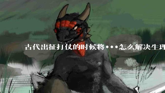 古代出征打仗的时候将***怎么解决生理饥渴的？