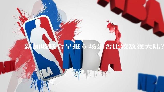 新加坡联合早报立场是否比较敌视大陆？