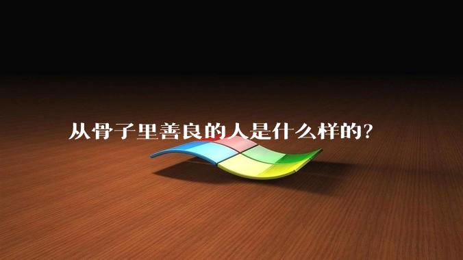从骨子里善良的人是什么样的？