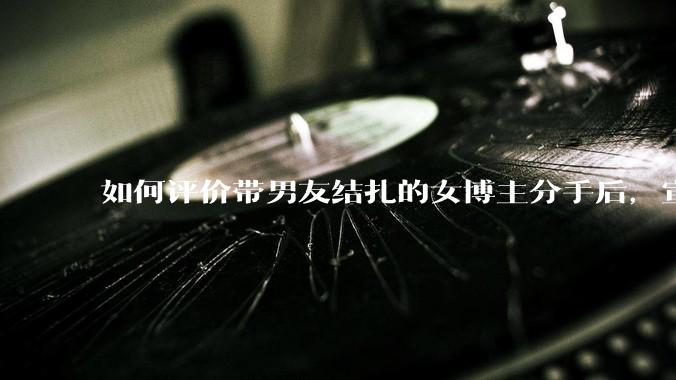 如何评价带男友结扎的女博主分手后，宣布自己成为了单亲妈妈？
