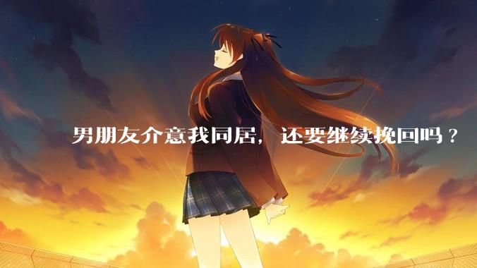男朋友介意我同居，还要继续挽回吗?